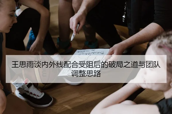 王思雨谈内外线配合受阻后的破局之道与团队调整思路